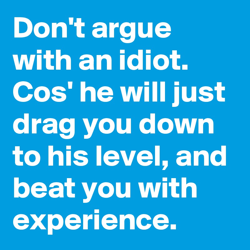 Don't argue with an idiot. Cos' he will just drag you down to his level, and beat you with experience.