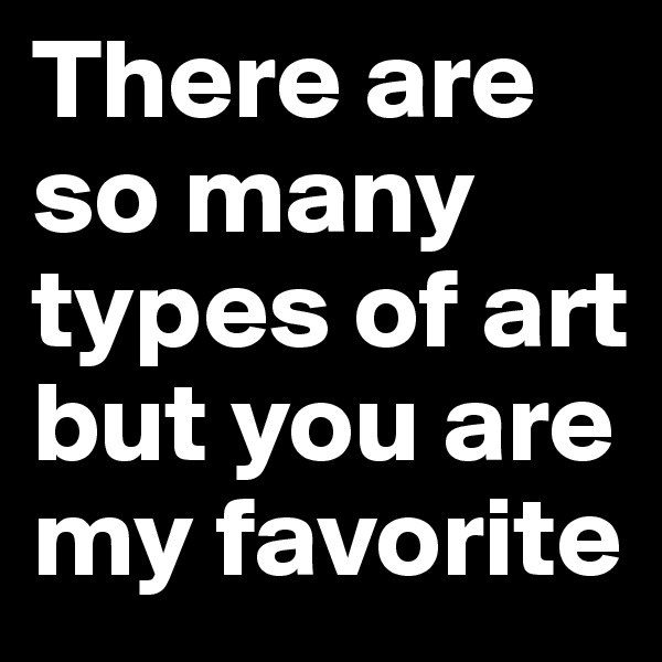 There are so many types of art but you are my favorite