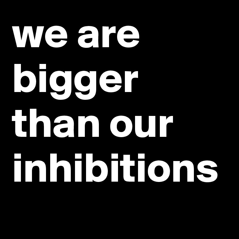 we are bigger than our inhibitions