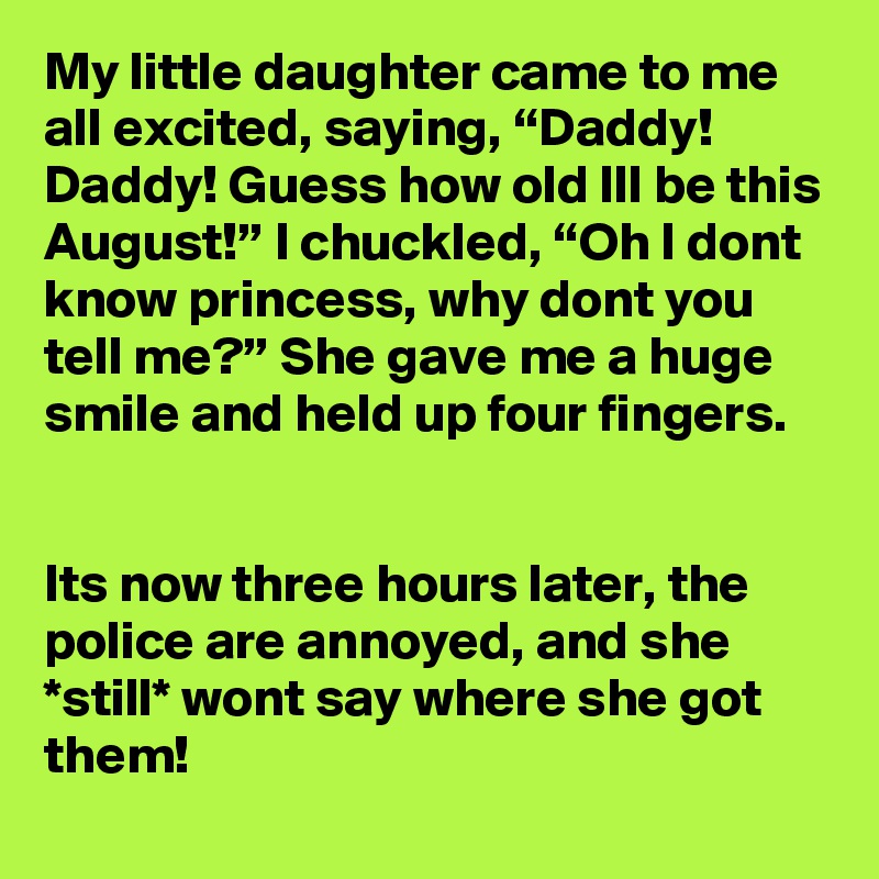 My little daughter came to me all excited, saying, “Daddy! Daddy! Guess how old Ill be this August!” I chuckled, “Oh I dont know princess, why dont you tell me?” She gave me a huge smile and held up four fingers.


Its now three hours later, the police are annoyed, and she *still* wont say where she got them!
