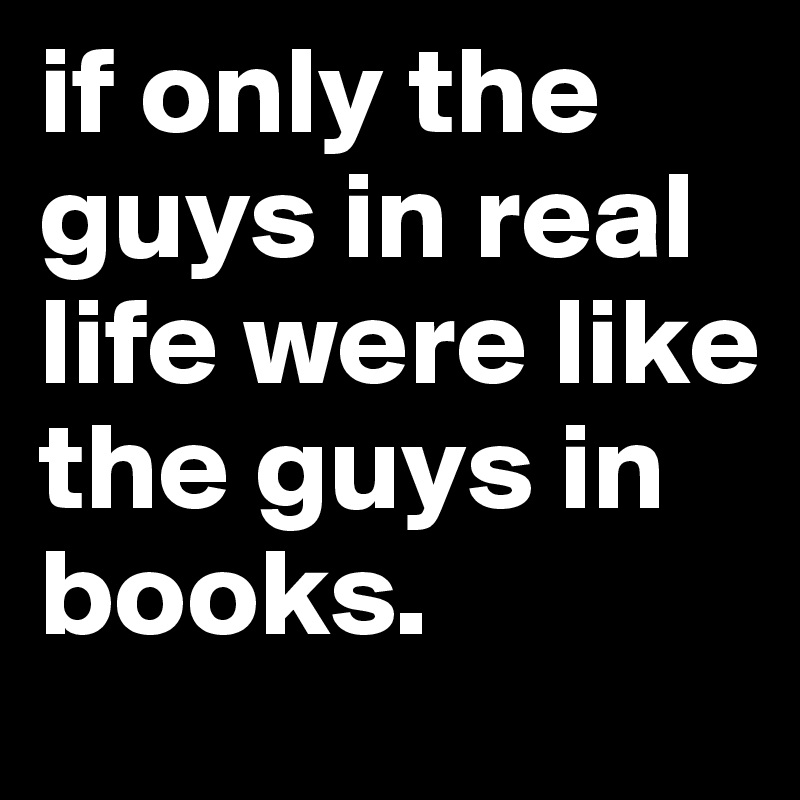 if only the guys in real life were like the guys in books.