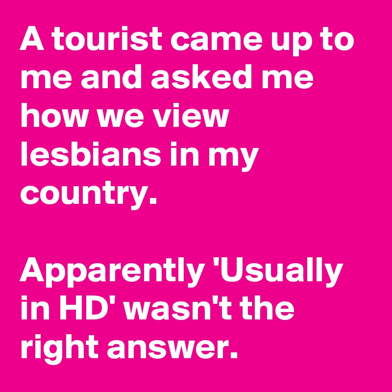 A tourist came up to me and asked me how we view lesbians in my country.

Apparently 'Usually in HD' wasn't the right answer.
