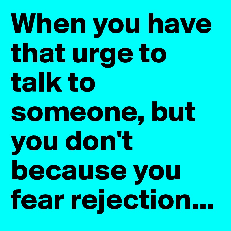 When you have that urge to talk to someone, but you don't because you fear rejection...