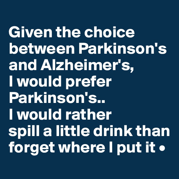 
Given the choice between Parkinson's and Alzheimer's,
I would prefer Parkinson's..
I would rather
spill a little drink than forget where I put it •