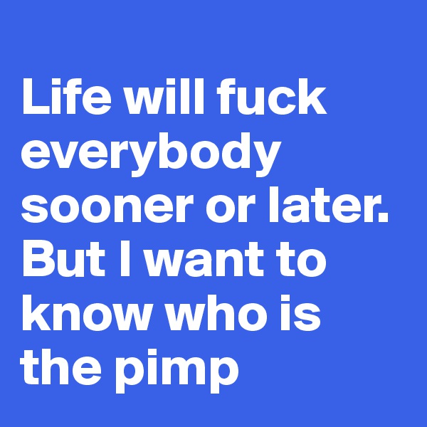 
Life will fuck everybody sooner or later. But I want to know who is the pimp