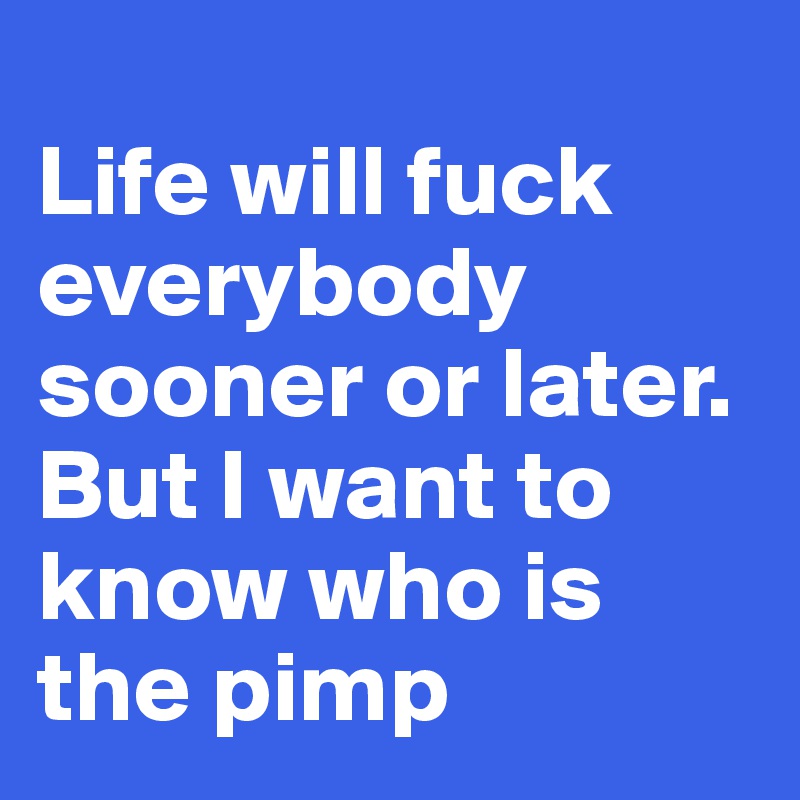 
Life will fuck everybody sooner or later. But I want to know who is the pimp