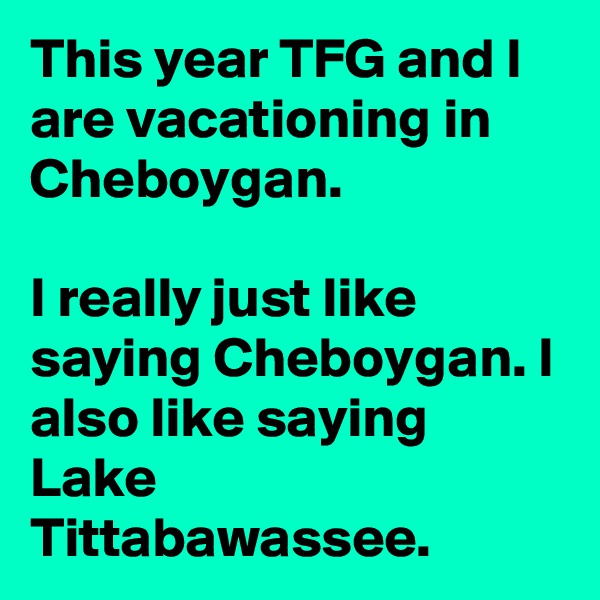 This year TFG and I are vacationing in Cheboygan.

I really just like saying Cheboygan. I also like saying Lake Tittabawassee.