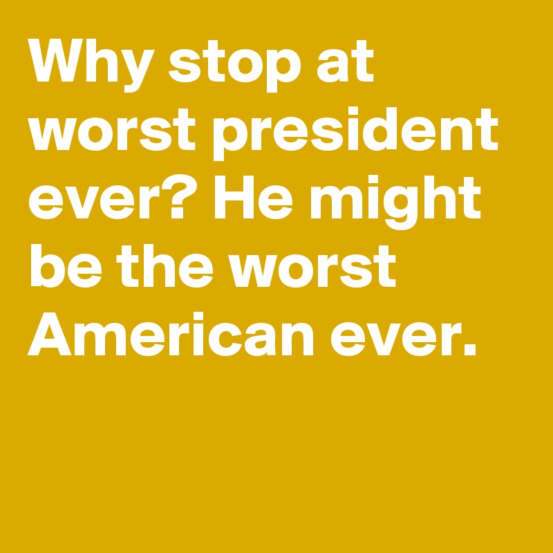 Why stop at worst president ever? He might be the worst American ever.