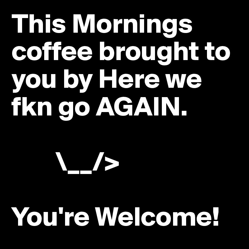 This Mornings coffee brought to you by Here we fkn go AGAIN. 
  
        \__/>

You're Welcome!
