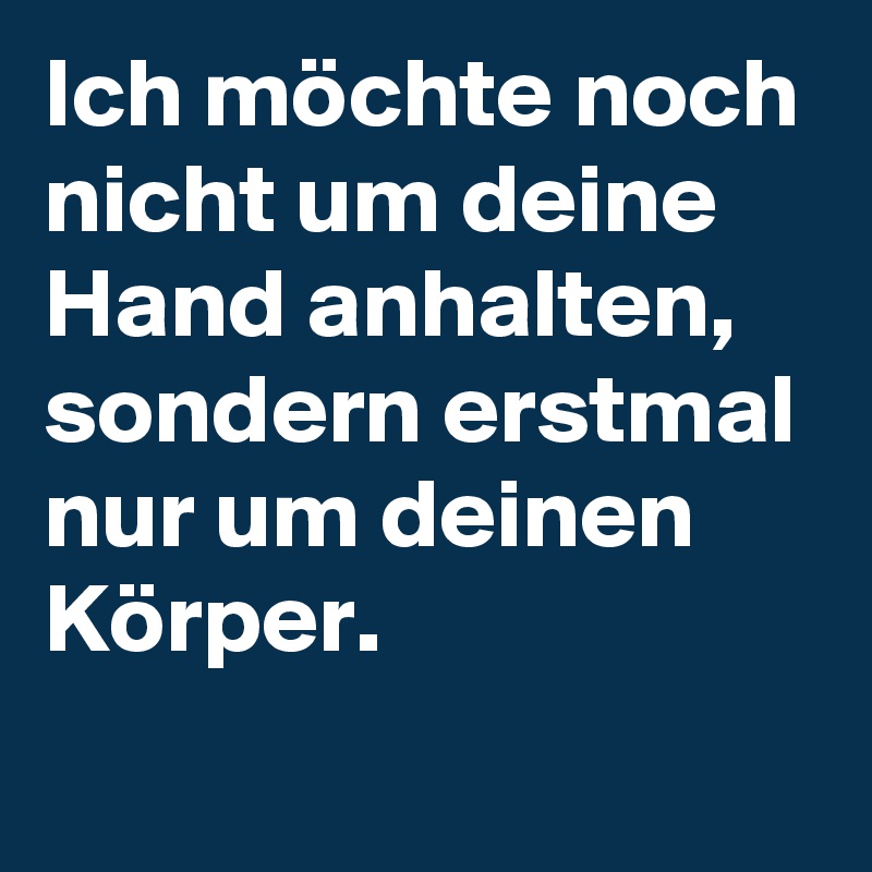 Ich möchte noch nicht um deine Hand anhalten, sondern erstmal nur um deinen Körper.
