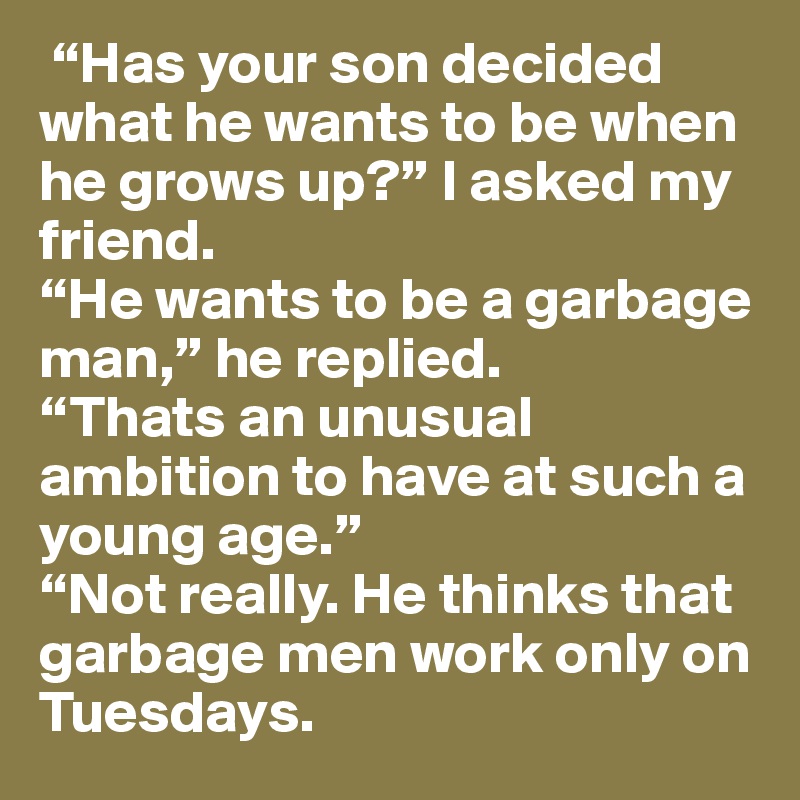  “Has your son decided what he wants to be when he grows up?” I asked my friend.
“He wants to be a garbage man,” he replied.
“Thats an unusual ambition to have at such a young age.”
“Not really. He thinks that garbage men work only on Tuesdays.