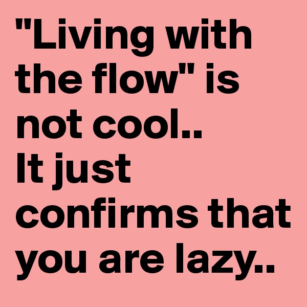 "Living with the flow" is not cool.. 
It just confirms that you are lazy.. 