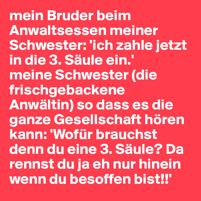mein Bruder beim Anwaltsessen meiner Schwester: 'ich zahle jetzt in die 3. Säule ein.'
meine Schwester (die frischgebackene Anwältin) so dass es die ganze Gesellschaft hören kann: 'Wofür brauchst denn du eine 3. Säule? Da rennst du ja eh nur hinein wenn du besoffen bist!!'
