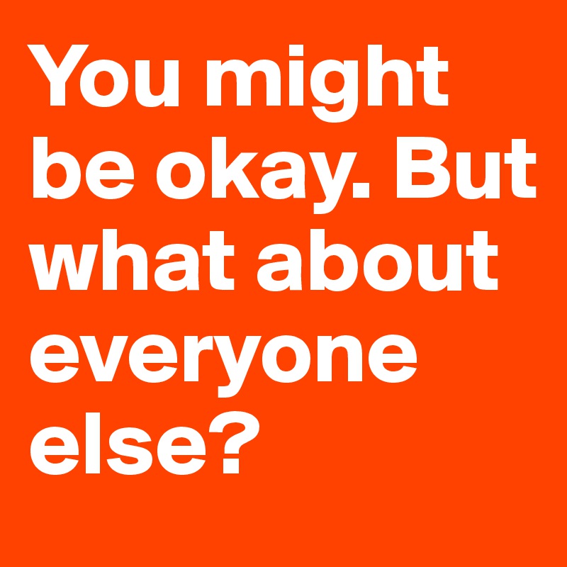 You might be okay. But what about everyone else?