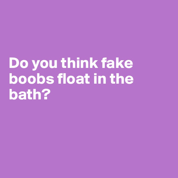 


Do you think fake boobs float in the bath?




