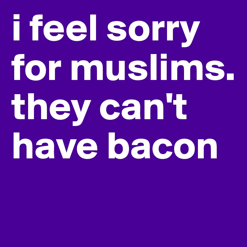 i feel sorry for muslims. they can't have bacon
