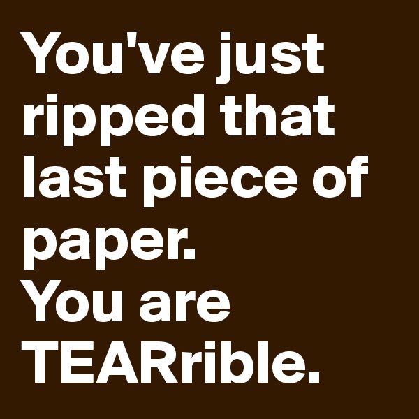 You've just ripped that last piece of paper. 
You are TEARrible.