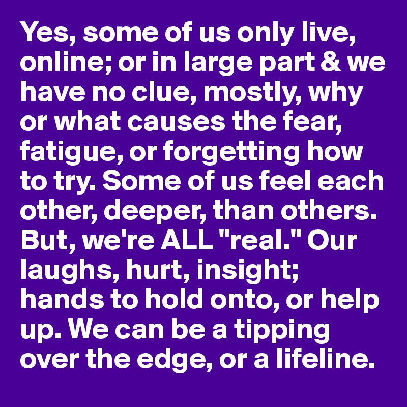 Yes, some of us only live, online; or in large part & we have no clue, mostly, why or what causes the fear, fatigue, or forgetting how to try. Some of us feel each other, deeper, than others. But, we're ALL "real." Our laughs, hurt, insight; hands to hold onto, or help up. We can be a tipping over the edge, or a lifeline.