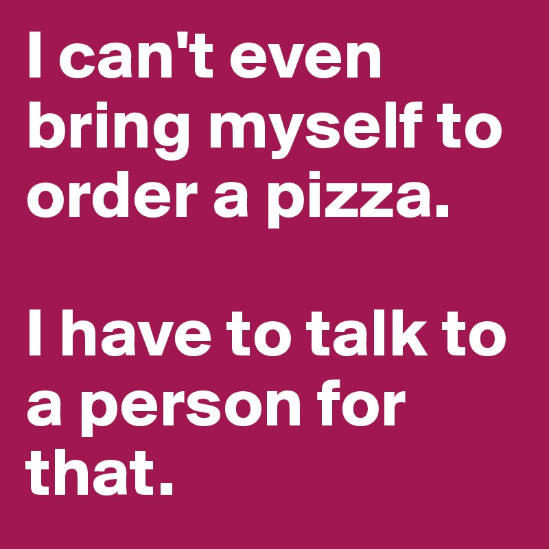 I can't even bring myself to order a pizza.

I have to talk to a person for that.