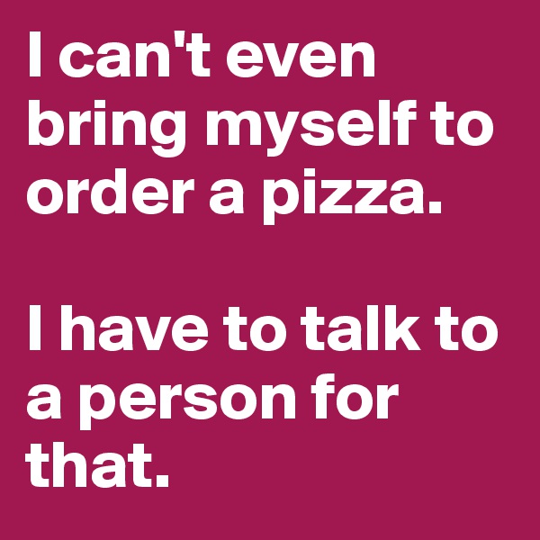 I can't even bring myself to order a pizza.

I have to talk to a person for that.