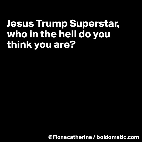 
Jesus Trump Superstar,
who in the hell do you
think you are?







