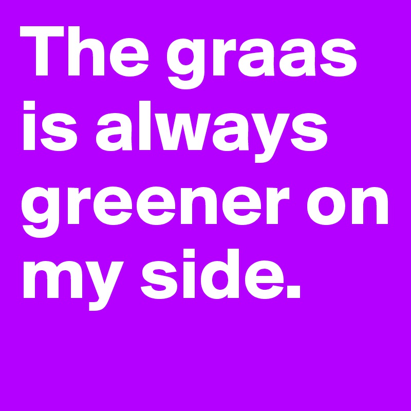 The graas is always greener on my side.