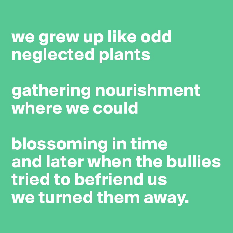 
we grew up like odd neglected plants

gathering nourishment where we could

blossoming in time
and later when the bullies tried to befriend us
we turned them away.