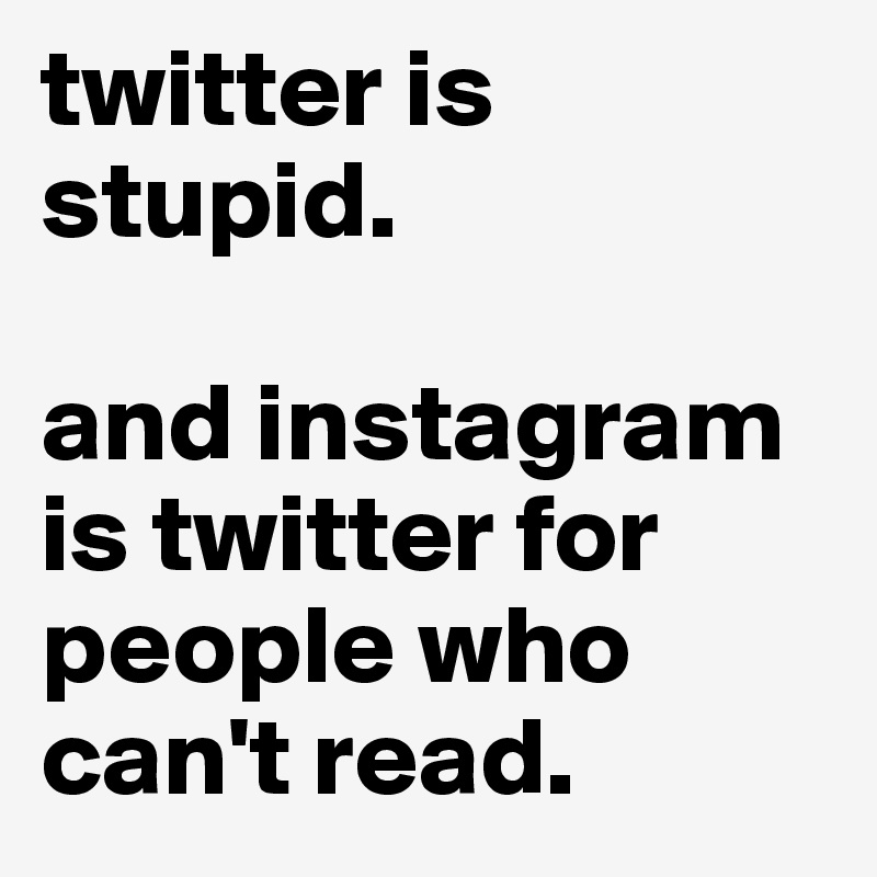 twitter is stupid.

and instagram is twitter for people who can't read.