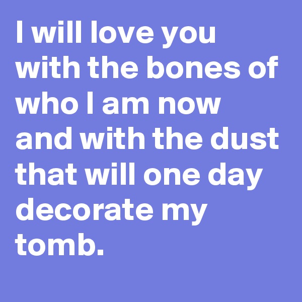 I will love you with the bones of who I am now and with the dust that will one day decorate my tomb. 