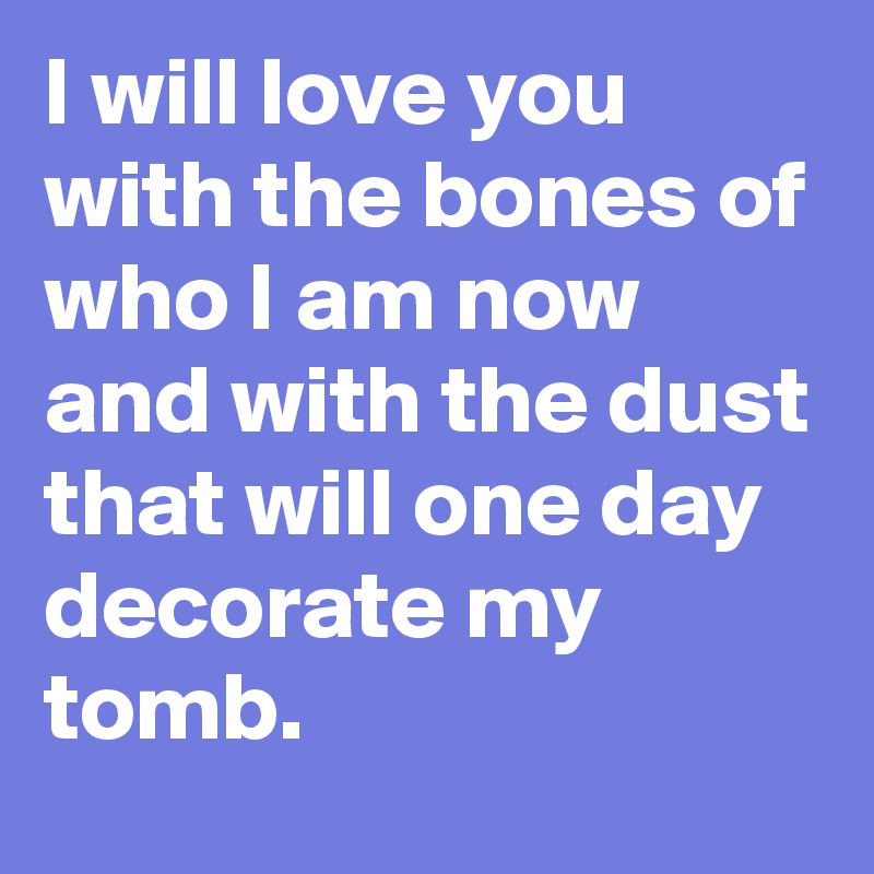 I will love you with the bones of who I am now and with the dust that will one day decorate my tomb. 