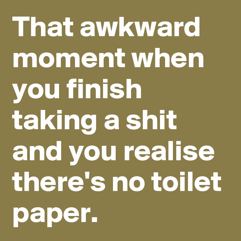That awkward moment when you finish taking a shit and you realise there's no toilet paper.