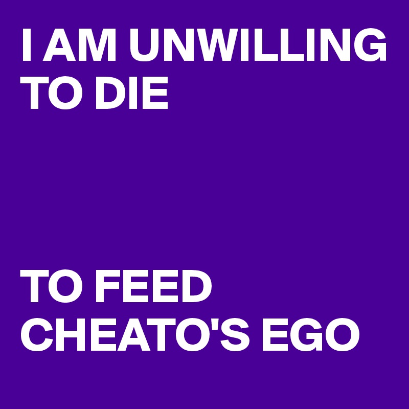I AM UNWILLING TO DIE



TO FEED CHEATO'S EGO