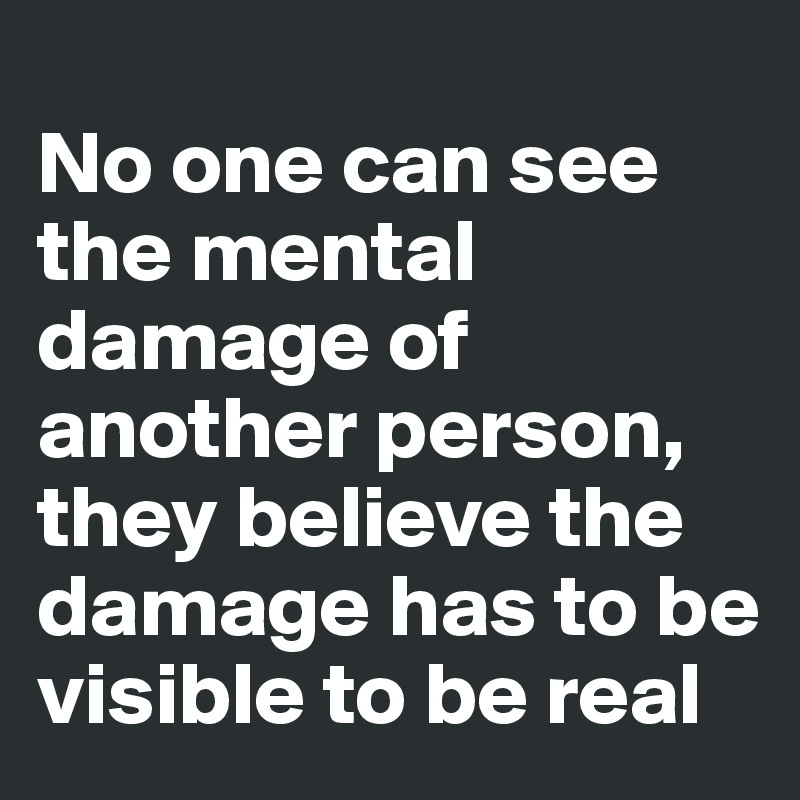 
No one can see the mental damage of another person, they believe the damage has to be visible to be real 
