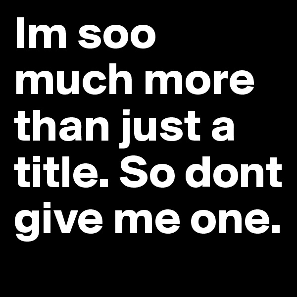 Im soo much more than just a title. So dont give me one.