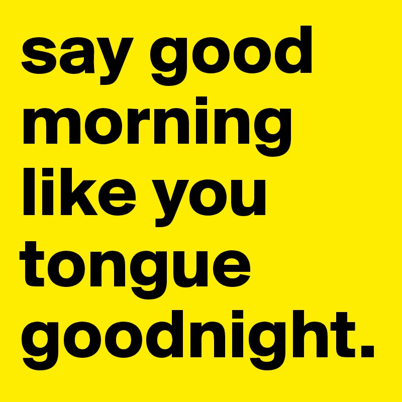 say good morning 
like you tongue 
goodnight.