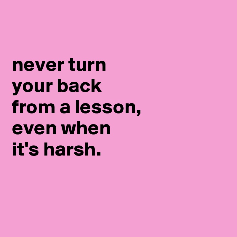 

never turn
your back
from a lesson,
even when
it's harsh.


