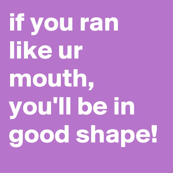 if you ran like ur mouth, you'll be in good shape! 