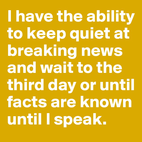 I have the ability to keep quiet at breaking news and wait to the third day or until facts are known until I speak.