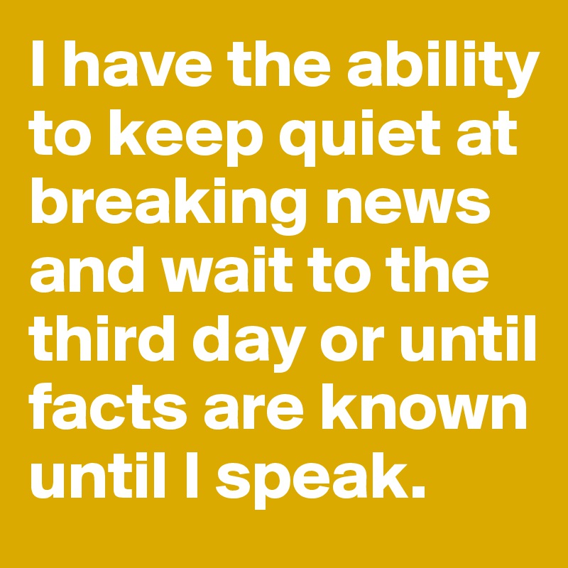 I have the ability to keep quiet at breaking news and wait to the third day or until facts are known until I speak.