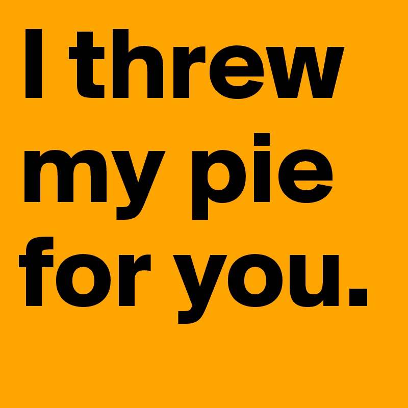I threw my pie for you.