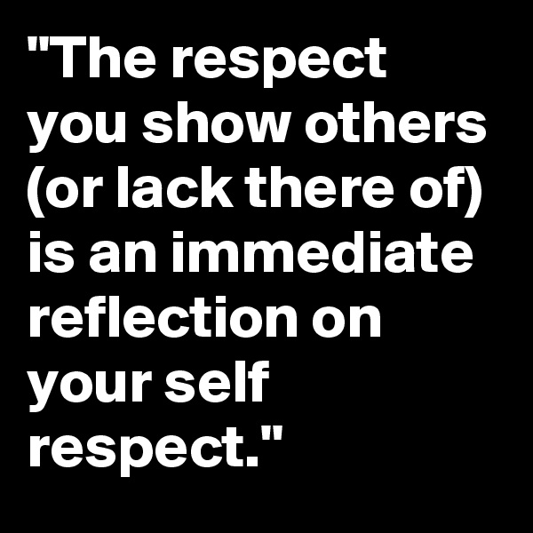 "The respect you show others (or lack there of) is an immediate reflection on your self respect."
