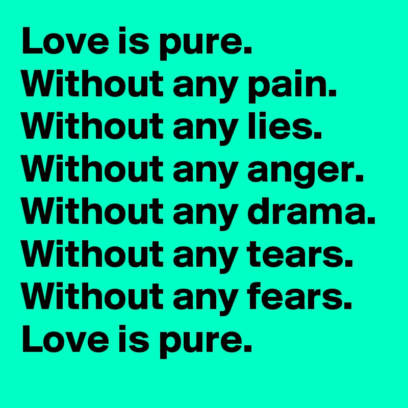 Love is pure.
Without any pain.
Without any lies.
Without any anger.
Without any drama.
Without any tears.
Without any fears.
Love is pure.