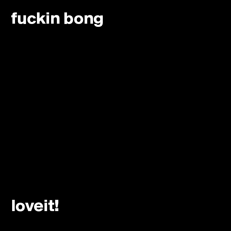 fuckin bong










loveit!