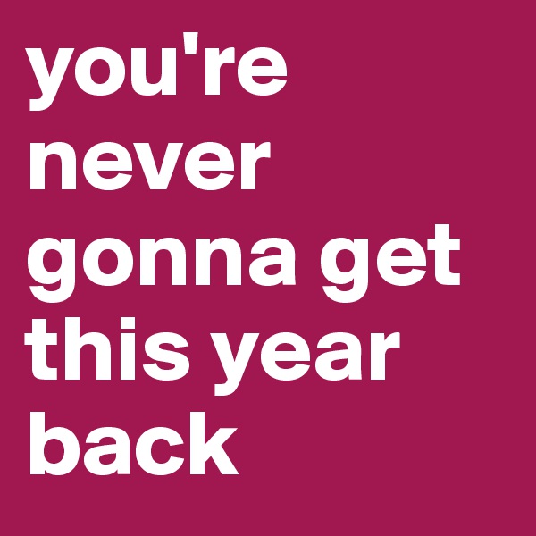 you're never gonna get this year back 