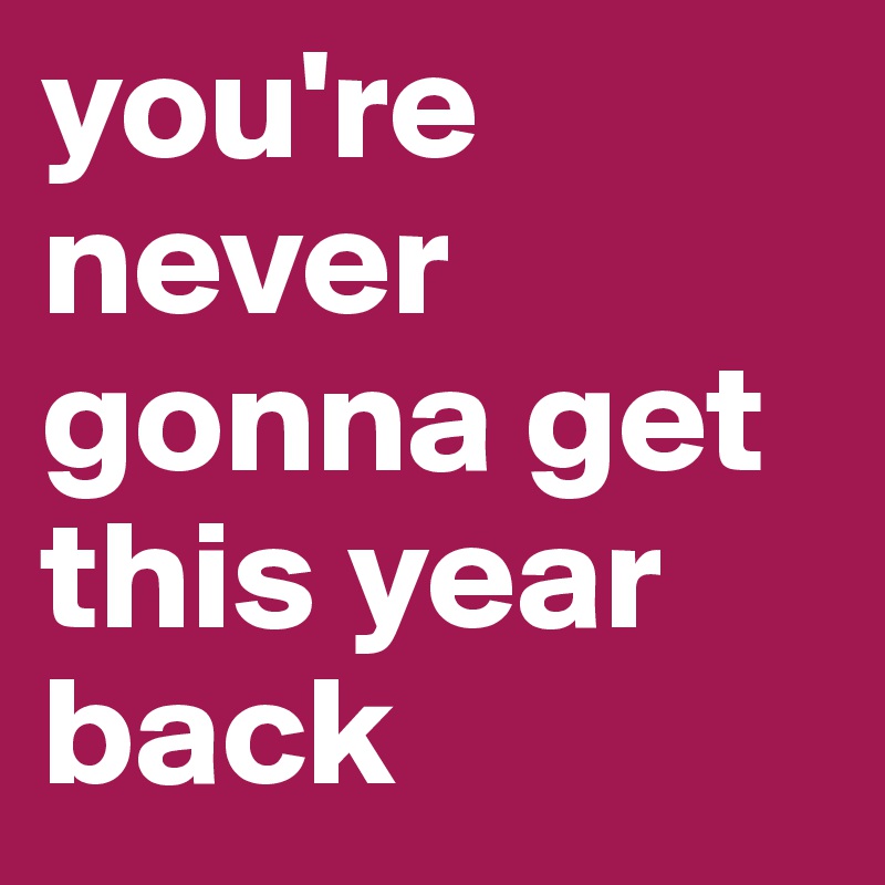 you're never gonna get this year back 