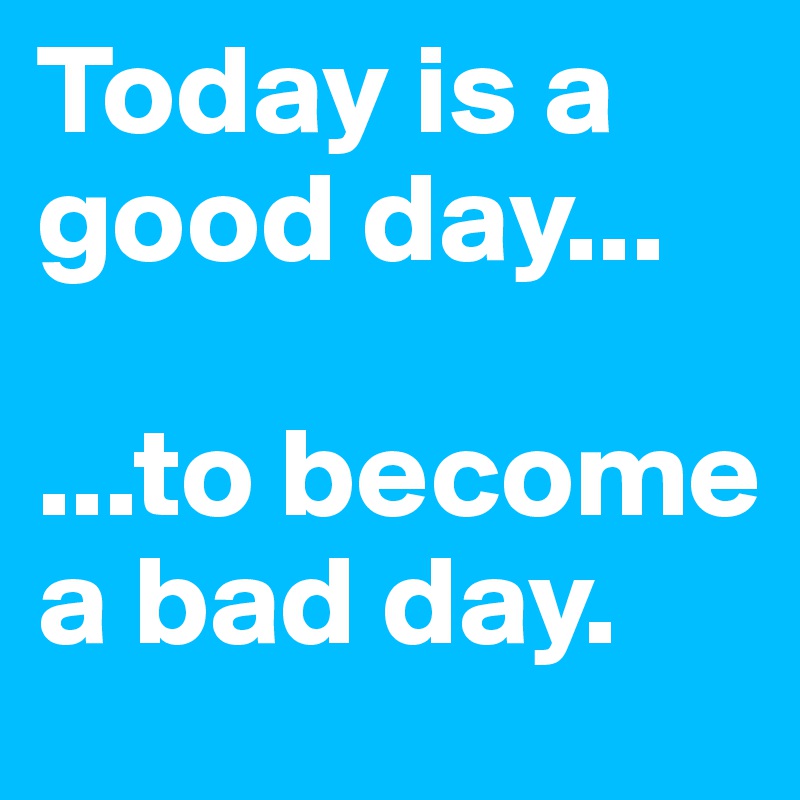 Today is a good day...

...to become a bad day.
