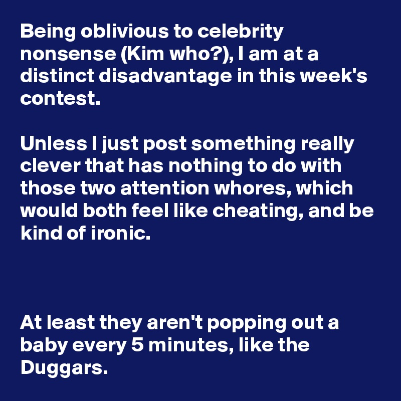 Being oblivious to celebrity nonsense (Kim who?), I am at a distinct disadvantage in this week's contest.

Unless I just post something really clever that has nothing to do with those two attention whores, which would both feel like cheating, and be kind of ironic.



At least they aren't popping out a baby every 5 minutes, like the Duggars.