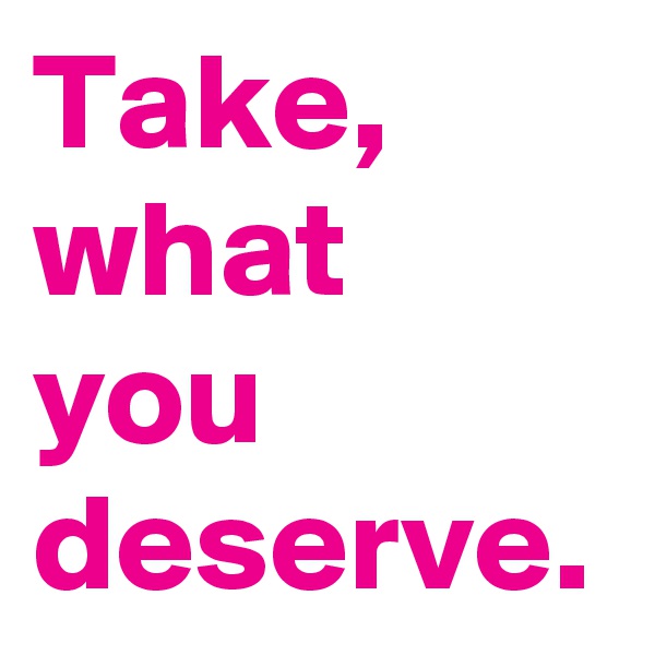 Take, what you deserve.