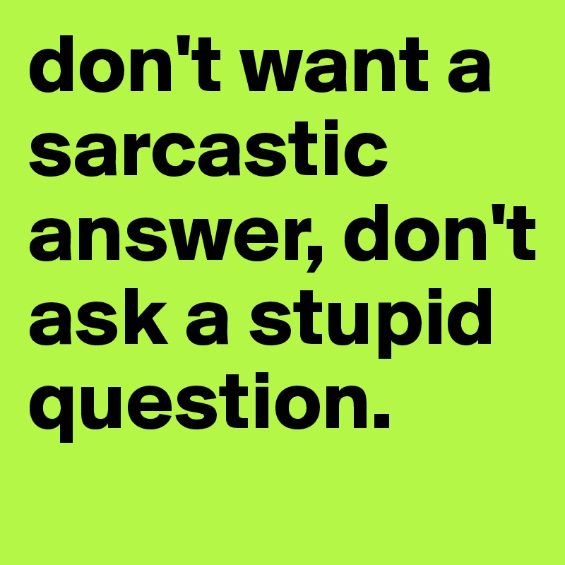 don't want a sarcastic answer, don't ask a stupid question.