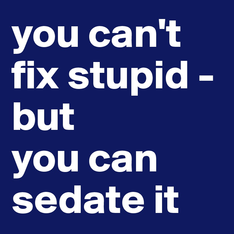 you can't fix stupid - but
you can sedate it